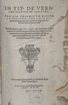 IN TITVLVM DE VERBORVM OBLIGATIONIBVS LECTVRA, PER DOMINVMVDALRICVM ZASIVM IVRECONSVLTVM, SVMMA FIDE AC DILIgentia elaborata, atque nunc Primus in singularem studiosorum Iuris utilitatem aedita. Intellectus singularis, quo DOMINUS ZASIVS antea excusis adijcere prądem contituerat, non semel hoc in opere Lectorem ad illis remittens, haud multo post aedemus, una cum singularibus quibusdam responsis, et antinomiarum dissolutionibus bene multis: quae omnia recens inuenta, prioribus accident. Cum inclytae Caesareae Maiestatis et Christianissimi Regis Galliarum priuilegijs. BASILEAE, apud Michaelem Isingrinium, ANNO M. D. XL.