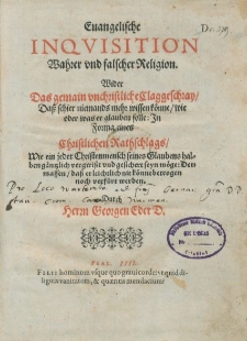 Euangelische Inquisition Wahrer vnd falscher Religion. Wider Das gemain vnchristliche Claggeschrey, Daß schier niemands mehr wissen könne, wie oder was er glauben solle: In Forma eines Christlichen Rathschlags, Wie ein jeder Christenmensch seines Glaubens halben gäntzlich vergwiß vnd gesichert seyn möge: Dermassen, daß er leichtlich nit konne betrogen noch verfürt werden