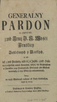 Generalny Pardon dla wszystkich ludźi, z pod Armij J. K. Mośći Pruskiey Zabłąkanych y Ućiekłych, to iest: tak z pod Piechoty, iako też y Jazdy, z pod Husaryi y wszystkich innych Korpusow, tudzież dla Artylerystow, y Parobkow przy Prowiantach, Pontanach albo Mostach woiennych, y przy Ekwipaży postanowionych, ktorzy we trzech Mieśiącach rachuiąc od Daty dźieśieysźey, nazad śię wrocą