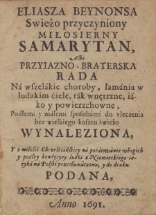 Eliasza Beynonsa Swieżo przyczyniony Miłosierny Samarytan, Albo Przyiazno - Braterska Rada na wszelakie choroby, łamania w ludzkim ciele, tak wnętrzne, iako y powierzchowne, Podłemi y małemi sposobami do vleczenia bez wielkiego kosztu świeżo Wynaleziona, Y z miłości Chrześciańskiey na poratowanie ubogich y podłey kondycyey ludzi z Niemieckiego ięzyka na Polski przetłumaczona, y do druku Podana