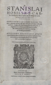 D. Stanislai Hosii, S. R. E. Cardinalis [...] Opera Omnia In Dvos Divisa Tomos : quorum primus ab ipso auctore plurimis subinde in locis, integris et dimidijs paginis sic auctus et recognitus, vt nouum opus fere censeri possit, Secundus autem totus nouus, nuncq[ue] primum typis excusus : Accessere Necessarii Atque copiosi Indices, cum locorum Sacrae scripturae explicatorum, tum etiam eorum omnium, quae in hisce operibus observatione digna censentur [...]. [T. 1]
