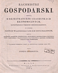 Rachmistrz gospodarski czyli O rejestraturze i rachunkach ekonomicznych : zastosowanych do większych i mnieyszych majętności, ku potrzebie samych właścicieli lub ich officyalistów, jako to : ekonomów, pisarzów gorzelnianego, browarnego, propinacyynego, prowentowego, fabrycznego i włościańskiego oraz nadleśnego, kassyera, rachmistrza i rządcy czyli kommissarza : z dołączeniem potrzebnych wzorów na rejestraturę i rachunki tablic XXIX