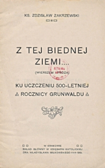 Z tej biednej ziemi... : (wierszem i prozą) : ku uczczeniu 500-letniej rocznicy Grunwaldu