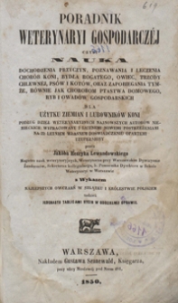 Poradnik weterynaryi gospodarczéj czyli Nauka dochodzenia przyczyn, poznawania i leczenia chorób koni, bydła rogatego, owiec, trzody chlewnej, psów i kotów, oraz zapobiegania tymże, równie jak chorobom ptastwa domowego, ryb i owadów gospodarskich : dla użytku ziemian i lubowników koni : podług dzieł weterynaryjnych najnowszych autorów niemieckich wypracowany i licznemi nowemi postrzeżeniami na 22 letniem własnem doświadczeniu opartemi uzupełniony