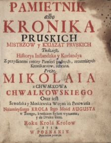 Pamiętnik albo Kronika Pruskich Mistrzow y Kxiążąt Pruskich Tudziesz Historya Inflandzka i Kurlandya z przydánemi rzeczy Pámięci godnych, zrozmáitych Kronikarzow zebrána. Przez Mikołaia z Chwałkowa Chwałkowskiego. Oraz iest Szwedzka y Moskiewska Woyná zá Pánowánia Naiasnieyszego Krola Iego Mości Augusta w Torego, krotkiem stylem wyrazona, y do Druku dáná. Roku Krolá Krolow 1712. W Poznaniv. Superiorum permissu.